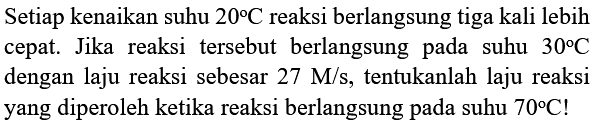 Setiap kenaikan suhu  20 C  reaksi berlangsung tiga kali lebih cepat. Jika reaksi tersebut berlangsung pada suhu  30 C  dengan laju reaksi sebesar  27 M / s , tentukanlah laju reaksi yang diperoleh ketika reaksi berlangsung pada suhu  70 C  !