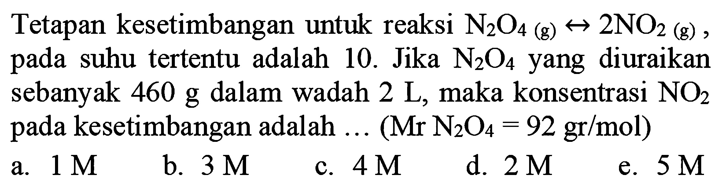 Tetapan kesetimbangan untuk reaksi  N_(2) O_(4)  (g)  right-> 2 NO_(2)  (g), pada suhu tertentu adalah 10 . Jika  N_(2) O_(4)  yang diuraikan sebanyak 460 g dalam wadah  2 ~L , maka konsentrasi  NO_(2)  pada kesetimbangan adalah ... (  .Mr N_(2) O_(4)=92 gr / mol) 
a.  1 M 
b.  3 M 
c.  4 M 
d.  2 M 
e.  5 M 