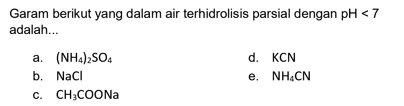 Garam berikut yang dalam air terhidrolisis parsial dengan  pH<7  adalah...
a.  (NH_(4))_(2) SO_(4) 
d. KCN
b.  NaCl 
e.  NH_(4) CN 
c.  CH_(3) COONa 