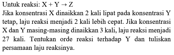 Untuk reaksi:  X+Y -> Z 
Jika konsentrasi  X  dinaikkan 2 kali lipat pada konsentrasi Y tetap, laju reaksi menjadi 2 kali lebih cepat. Jika konsentrasi  X  dan  Y  masing-masing dinaikkan 3 kali, laju reaksi menjadi 27 kali. Tentukan orde reaksi terhadap Y dan tuliskan persamaan laju reaksinya.