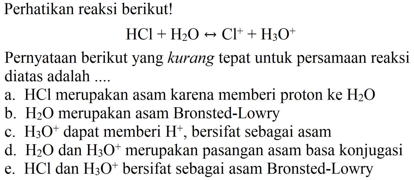 Perhatikan reaksi berikut!

HCl + H2O <=> Cl^+ + H3O^+

Pernyataan berikut yang kurang tepat untuk persamaan reaksi diatas adalah ....
a.  HCl merupakan asam karena memberi proton ke H2O 
b.  H2O merupakan asam Bronsted-Lowry
c.  H3O^+ dapat memberi H^+, bersifat sebagai asam
d.  H2O dan H3O^+ merupakan pasangan asam basa konjugasi
e.  HCl dan H3O^+ bersifat sebagai asam Bronsted-Lowry