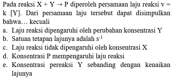 Pada reaksi  X+Y -> P  diperoleh persamaan laju reaksi  v=   k[Y] . Dari persamaan laju tersebut dapat disimpulkan bahwa... kecuali
a. Laju reaksi dipengaruhi oleh perubahan konsentrasi Y
b. Satuan tetapan lajunya adalah  s^(-1) 
c. Laju reaksi tidak dipengaruhi oleh konsentrasi  X 
d. Konsentrasi P mempengaruhi laju reaksi
e. Konsentrasi pereaksi Y sebanding dengan kenaikan lajunya