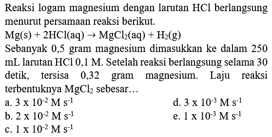 Reaksi logam magnesium dengan larutan  HCl  berlangsung menurut persamaan reaksi berikut.

Sebanyak 0,5 gram magnesium dimasukkan ke dalam 250  mL  larutan  HCl 0,1 M . Setelah reaksi berlangsung selama 30 detik, tersisa 0,32 gram magnesium. Laju reaksi terbentuknya  MgCl2  sebesar...