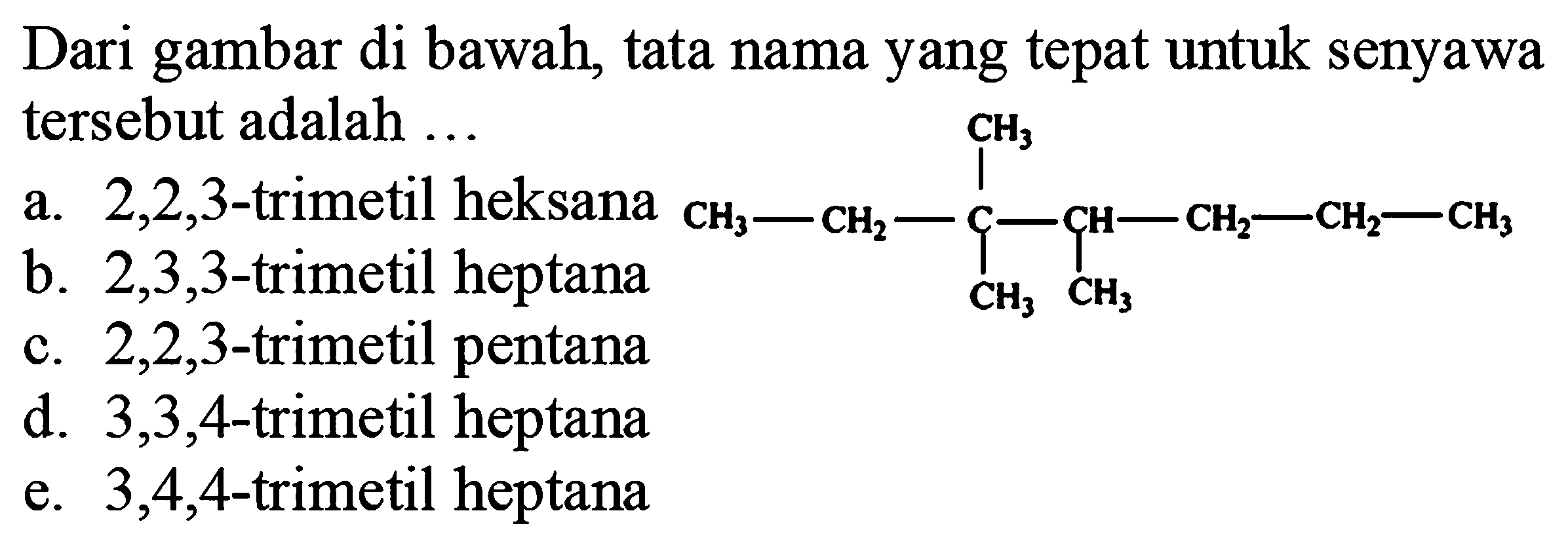 Dari gambar di bawah, tata nama yang tepat untuk senyawa tersebut adalah ...
a.  2,2,3 -trimetil heksana
b.  2,3,3 -trimetil heptana
CCCC(C)C(C)(C)CC
c.  2,2,3 -trimetil pentana
d.  3,3,4 -trimetil heptana
e.  3,4,4 -trimetil heptana