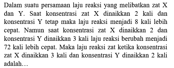 Dalam suatu persamaan laju reaksi yang melibatkan zat  X  dan Y. Saat konsentrasi zat X dinaikkan 2 kali dan konsentrasi Y tetap maka laju reaksi menjadi 8 kali lebih cepat. Namun saat konsentrasi zat  X  dinaikkan 2 dan konsentrasi Y dinaikkan 3 kali laju reaksi berubah menjadi 72 kali lebih cepat. Maka laju reaksi zat ketika konsentrasi zat  X  dinaikkan 3 kali dan konsentrasi  Y  dinaikkan 2 kali adalah...