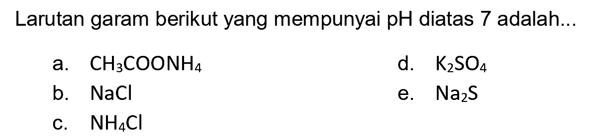 Larutan garam berikut yang mempunyai pH diatas 7 adalah...
a.  CH3 COONH4 
d.  K2 SO4 
b.  NaCl 
e.  Na2 S 
c.  NH4 Cl 