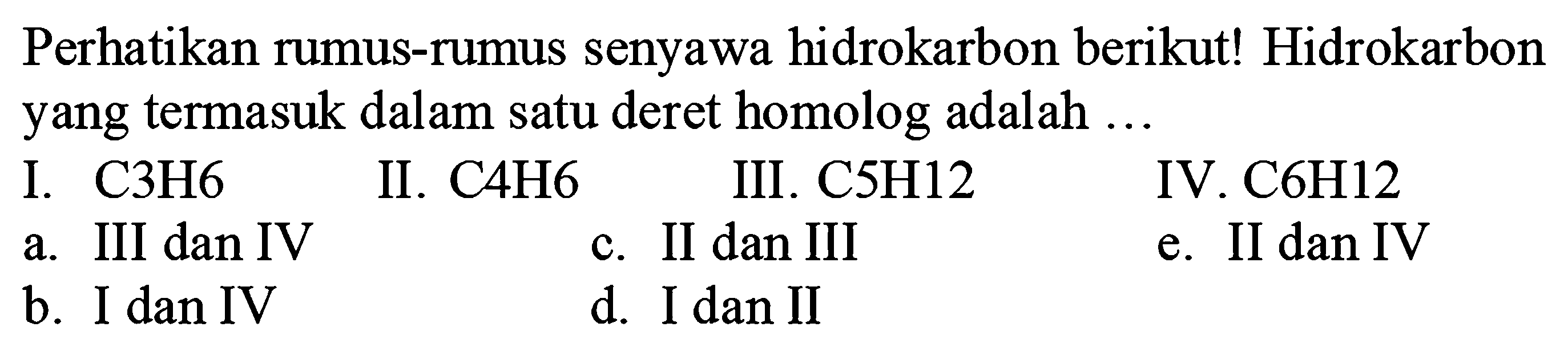 Perhatikan rumus-rumus senyawa hidrokarbon berikut! Hidrokarbon yang termasuk dalam satu deret homolog adalah ...
I. C3H6
II. C4H6
III. C5H12
IV. C6H12
a. III dan IV
c. II dan III
e. II dan IV
b. I dan IV
d. I dan II