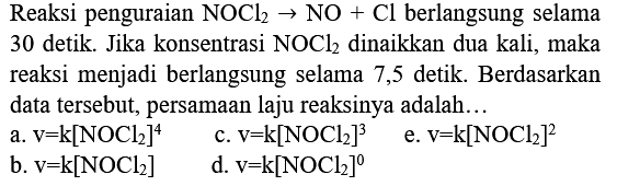 Reaksi penguraian  NOCl2 -> NO+Cl  berlangsung selama 30 detik. Jika konsentrasi  NOCl2  dinaikkan dua kali, maka reaksi menjadi berlangsung selama 7,5 detik. Berdasarkan data tersebut, persamaan laju reaksinya adalah...