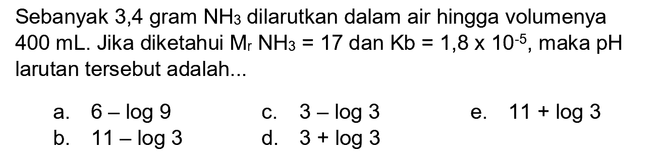 Sebanyak 3,4 gram  NH3  dilarutkan dalam air hingga volumenya  400 mL . Jika diketahui  Mr NH3=17  dan  Kb=1,8 x 10^(-5) , maka  pH  larutan tersebut adalah...
a.  6-log 9 
c.  3-log 3 
e.  11+log 3 
b.  11-log 3 
d.  3+log 3 