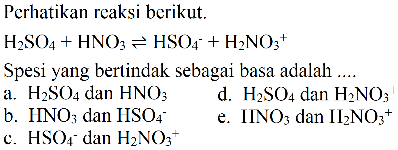 Perhatikan reaksi berikut.

H2SO4 + HNO3 <=> HSO4^- + H2NO3^+

Spesi yang bertindak sebagai basa adalah ....
a.  H2SO4 dan HNO3 
d.  H2SO4 dan H2NO3^+ 
b.  HNO3 dan HSO4 
e.  HNO3 dan H2NO3^+ 
c.  HSO4^- dan H2NO3^+ 