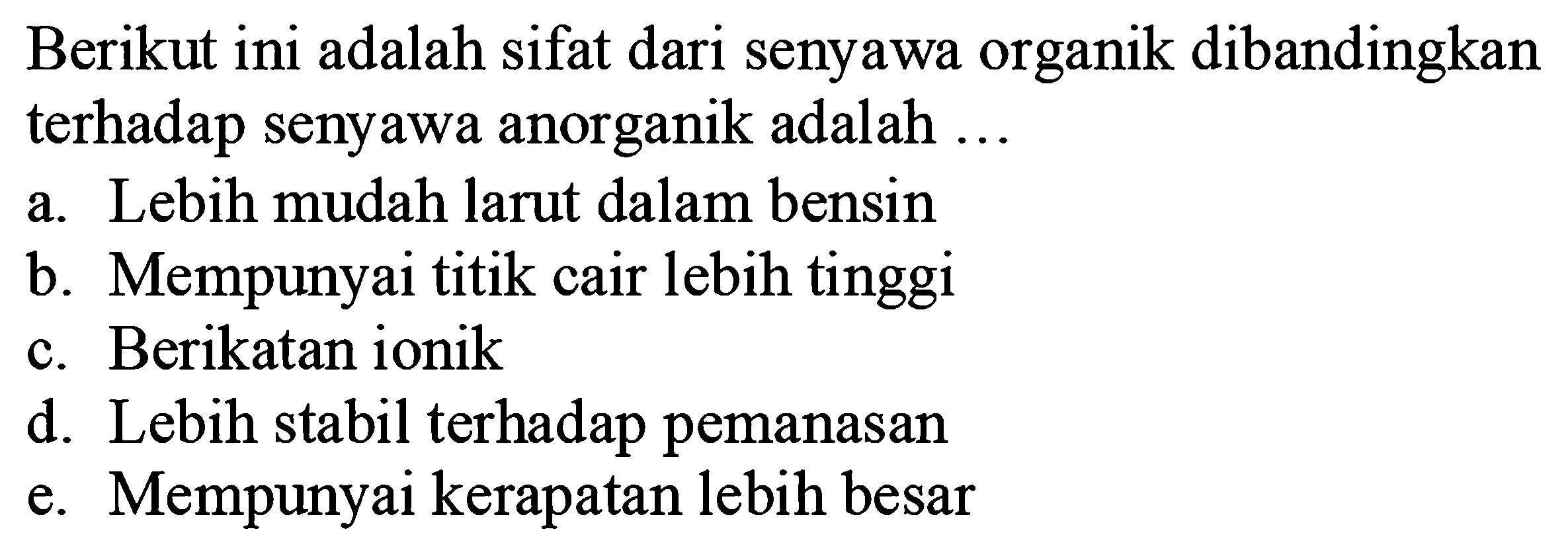 Berikut ini adalah sifat dari senyawa organik dibandingkan terhadap senyawa anorganik adalah ...
a. Lebih mudah larut dalam bensin
b. Mempunyai titik cair lebih tinggi
c. Berikatan ionik
d. Lebih stabil terhadap pemanasan
e. Mempunyai kerapatan lebih besar