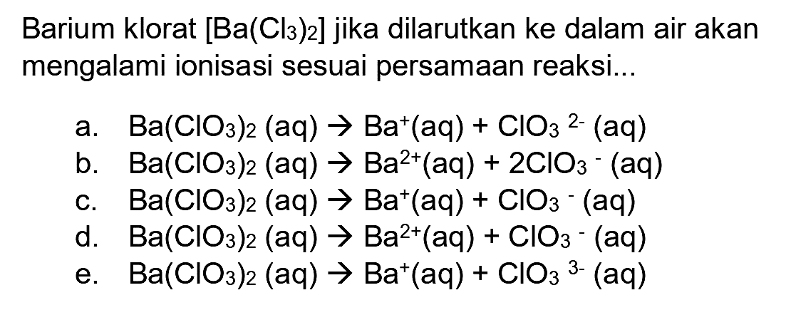 Barium klorat  [Ba(Cl3)2]  jika dilarutkan ke dalam air akan mengalami ionisasi sesuai persamaan reaksi...
a.  Ba(ClO3)2(aq) -> Ba^(+)(aq)+ClO3^2-(aq) 
b.  Ba(ClO3)2(aq) -> Ba^(2+)(aq)+2 ClO3-(aq) 
c.  Ba(ClO3)2(aq) -> Ba^(+)(aq)+ClO3^-(aq) 
d.   Ba(ClO3)2(aq) -> Ba^(2+)(aq)+ClO3-(aq) 
e.  Ba(ClO3)2(aq) -> Ba^(+)(aq)+ClO3^3-(aq) 