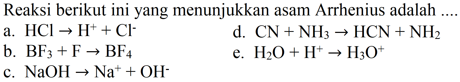 Reaksi berikut ini yang menunjukkan asam Arrhenius adalah...
a.  HCl -> H^+ + Cl^- 
d.  CN + NH3 -> HCN + NH2 
b.  BF3 + F -> BF4 
e.  H2O + H^+ -> H3O^+ 
c.  NaOH -> Na^+ + OH^- 