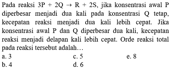 Pada reaksi  3 P+2 Q -> R+2 S , jika konsentrasi awal  P  diperbesar menjadi dua kali pada konsentrasi  Q  tetap, kecepatan reaksi menjadi dua kali lebih cepat. Jika konsentrasi awal P dan Q diperbesar dua kali, kecepatan reaksi menjadi delapan kali lebih cepat. Orde reaksi total pada reaksi tersebut adalah...