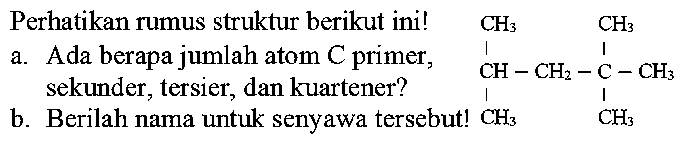 Perhatikan rumus struktur berikut ini!
a. Ada berapa jumlah atom  C  primer, sekunder, tersier, dan kuartener?
CCC(C)CC(C)(C)C
b. Berilah nama untuk senyawa tersebut!  CH_(3) 