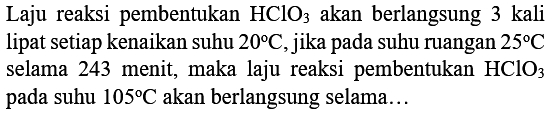 Laju reaksi pembentukan  HClO3)  akan berlangsung 3 kali lipat setiap kenaikan suhu  20 C , jika pada suhu ruangan  25 C  selama 243 menit, maka laju reaksi pembentukan  HClO3)  pada suhu  105 C  akan berlangsung selama...