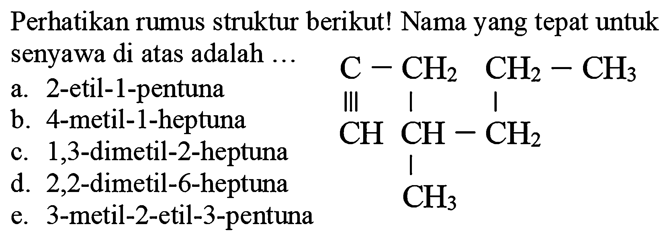 Perhatikan rumus struktur berikut! Nama yang tepat untuk senyawa di atas adalah  ... 
a. 2-etil-1-pentuna
 C-CH_(2) CH_(2)-CH_(3) 
b. 4-metil-1-heptuna
III
c. 1,3 -dimetil-2-heptuna
CC(C)C
d. 2,2 -dimetil-6-heptuna e. 3-metil-2-etil-3-pentuna