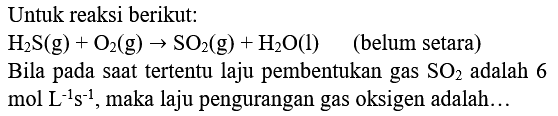 Untuk reaksi berikut:
 H2 ~S(g)+O2(g) -> SO2(g)+H2 O(l)   (belum setara)
Bila pada saat tertentu laju pembentukan gas  SO2  adalah 6  mol L^(-1) s^(-1) , maka laju pengurangan gas oksigen adalah...