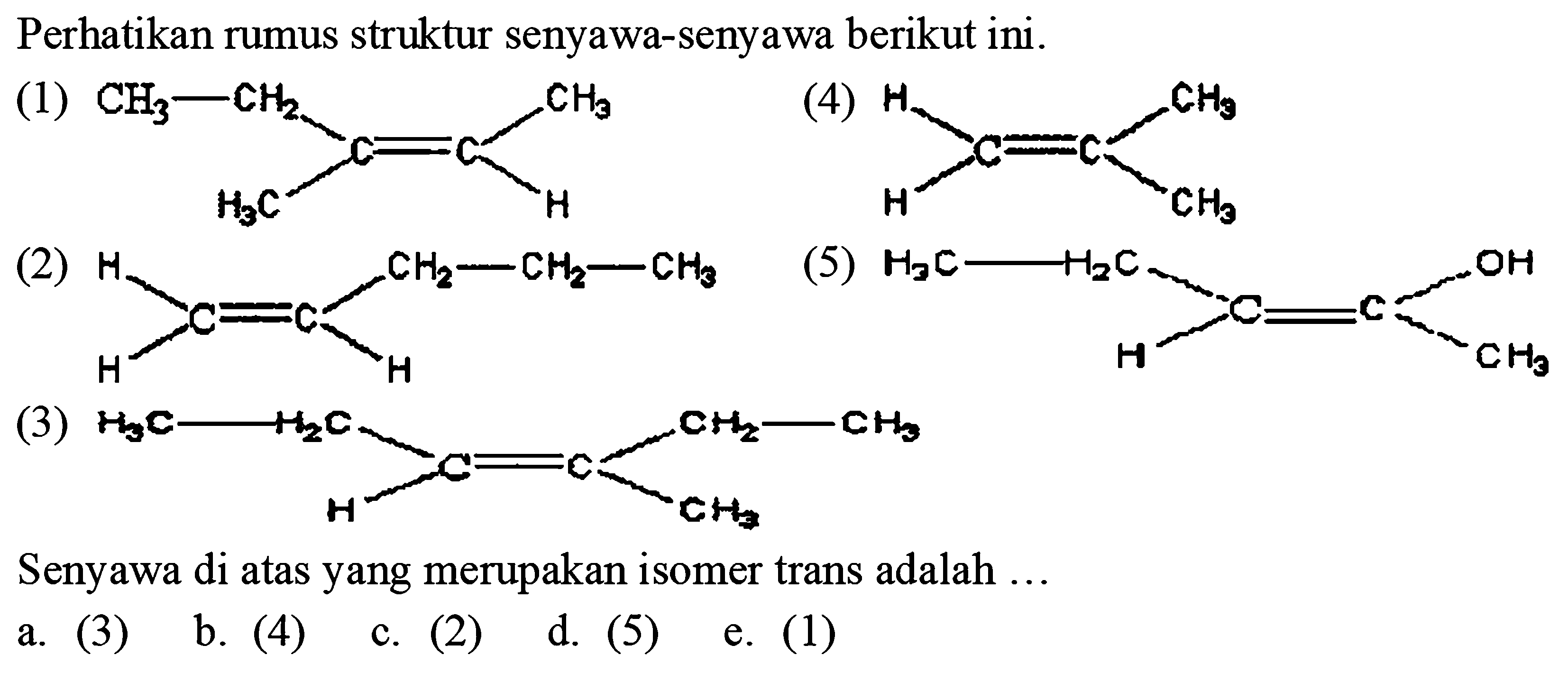 Perhatikan rumus struktur senyawa-senyawa berikut ini.
(1)
CC=C(C)CC
(4)
C=C(C)C
(s)
C=CCC
(5)
CC
(3)
CCC=C(C)CC
Senyawa di atas yang merupakan isomer trans adalah ...
a. (3)
b. (4)
c. (2)
d. (5)
e. (1)