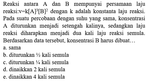 Reaksi antara A dan B mempunyai persamaan laju reaksi:v  =k[A]^(3)[~B]^(2)  dengan  k  adalah konstanta laju reaksi. Pada suatu percobaan dengan suhu yang sama, konsentrasi A diturunkan menjadi setengah kalinya, sedangkan laju reaksi diharapkan menjadi dua kali laju reaksi semula. Berdasarkan data tersebut, konsentrasi B harus dibuat...