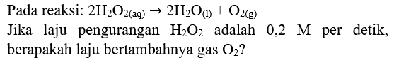 Pada reaksi:  2 H2 O2(aq)) -> 2 H2 O_((l))+O2(g)) 
Jika laju pengurangan  H2 O2  adalah  0,2 M  per detik, berapakah laju bertambahnya gas  O2  ?