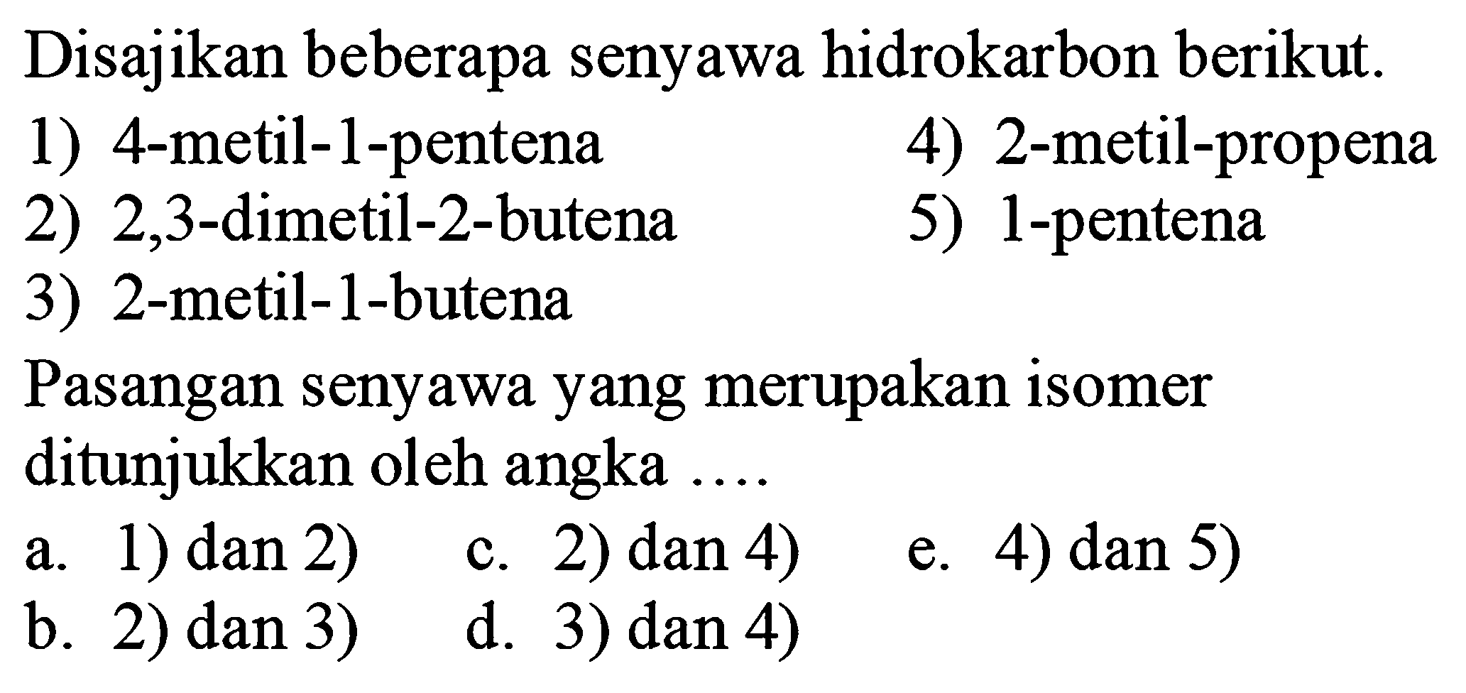 Disajikan beberapa senyawa hidrokarbon berikut.
1) 4-metil-1-pentena
4) 2 -metil-propena
2) 2,3 -dimetil-2-butena
5) 1-pentena
3) 2-metil-1-butena
Pasangan senyawa yang merupakan isomer ditunjukkan oleh angka ...
a. 1) dan 2)
c. 2)  dan 4) 
e. 4)  dan 5) 
b. 2) dan 3 )
d. 3)  dan 4) 