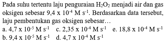 Pada suhu tertentu laju penguraian  H2 O2  menjadi air dan gas oksigen sebesar 9,4 x 10^(-4) M s^(-1). Berdasarkan data tersebut, laju pembentukan gas oksigen sebesar...
a.  4,7 x 10^(-5) M s^(-1) 
c.  2,35 x 10^(-4) M s^(-1) 
e.  18,8 x 10^(-4) M s^(-1) 
b.  9,4 x 10^(-5) M s^(-1) 
d.  4,7 x 10^(-4) M s^(-1) 