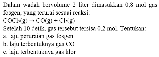 Dalam wadah bervolume 2 liter dimasukkan  0,8 mol  gas fosgen, yang terurai sesuai reaksi:
Setelah 10 detik, gas tersebut tersisa 0,2 mol. Tentukan:
a. laju peruraian gas fosgen
b. laju terbentuknya gas  CO 
c. laju terbentuknya gas klor