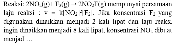 Reaksi:  2 NO2(g)+F_(2)(g) -> 2 NO2 F(g)  mempunyai persamaan laju reaksi :  v=k[NO2]^(2)[F_(2)] . Jika konsentrasi  F_(2)  yang digunakan dinaikkan menjadi 2 kali lipat dan laju reaksi ingin dinaikkan menjadi 8 kali lipat, konsentrasi  NO2  dibuat menjadi...