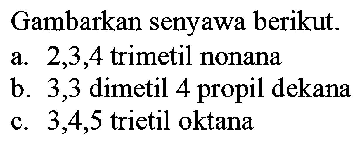 Gambarkan senyawa berikut.
a.  2,3,4  trimetil nonana
b. 3,3 dimetil 4 propil dekana
c.  3,4,5  trietil oktana