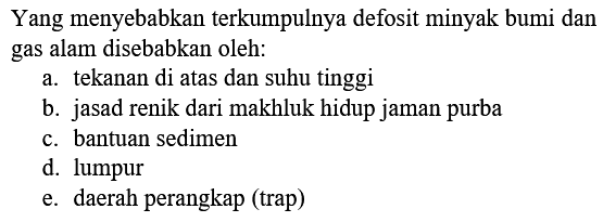 Yang menyebabkan terkumpulnya defosit minyak bumi dan gas alam disebabkan oleh:
a. tekanan di atas dan suhu tinggi
b. jasad renik dari makhluk hidup jaman purba
c. bantuan sedimen
d. lumpur
e. daerah perangkap (trap)