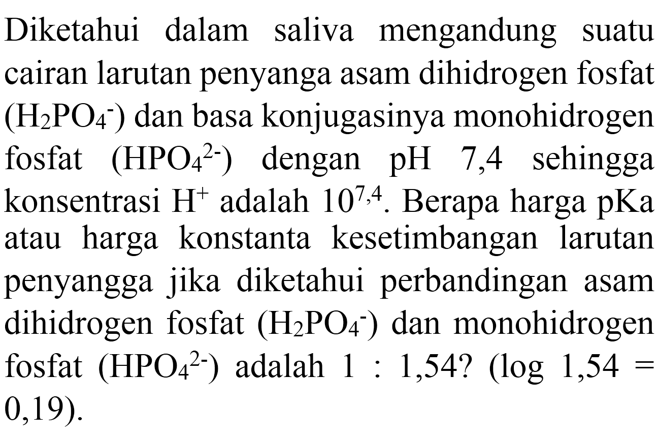 Diketahui dalam saliva mengandung suatu cairan larutan penyanga asam dihidrogen fosfat  (H_(2) PO_(4)^(-)) dan basa konjugasinya monohidrogen fosfat  (HPO_(4)/( )^(2-))  dengan  pH  7,4  sehingga konsentrasi  H^(+) adalah  10^(7,4) . Berapa harga pKa atau harga konstanta kesetimbangan larutan penyangga jika diketahui perbandingan asam dihidrogen fosfat  (H_(2) PO_(4)^(-)) dan monohidrogen fosfat  (HPO_(4)/( )^(2-))  adalah  1: 1,54 ?(log 1,54=   0,19) .
