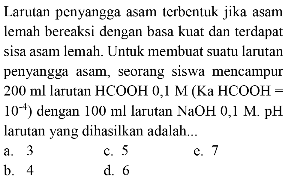 Larutan penyangga asam terbentuk jika asam lemah bereaksi dengan basa kuat dan terdapat sisa asam lemah. Untuk membuat suatu larutan penyangga asam, seorang siswa mencampur  200 ml  larutan  HCOOH 0,1 M(Ka HCOOH=   10^(-4)  ) dengan  100 ml  larutan  NaOH  0,1 M . pH  larutan yang dihasilkan adalah...
a. 3
c. 5
e. 7
b. 4
d. 6
