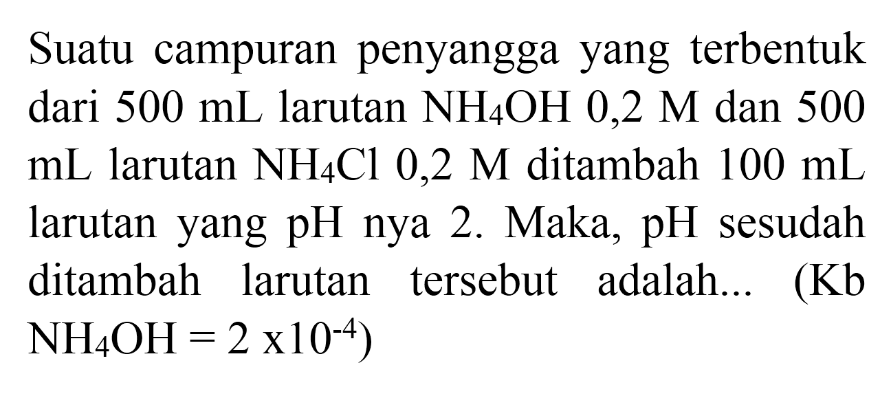 Suatu campuran penyangga yang terbentuk dari  500 ~mL  larutan  NH_(4) OH 0,2 M  dan 500  mL  larutan  NH_(4) Cl 0,2 M  ditambah  100 ~mL  larutan yang pH nya 2. Maka, pH sesudah ditambah larutan tersebut adalah... (Kb  NH_(4) OH=2 x 10^(-4)  )