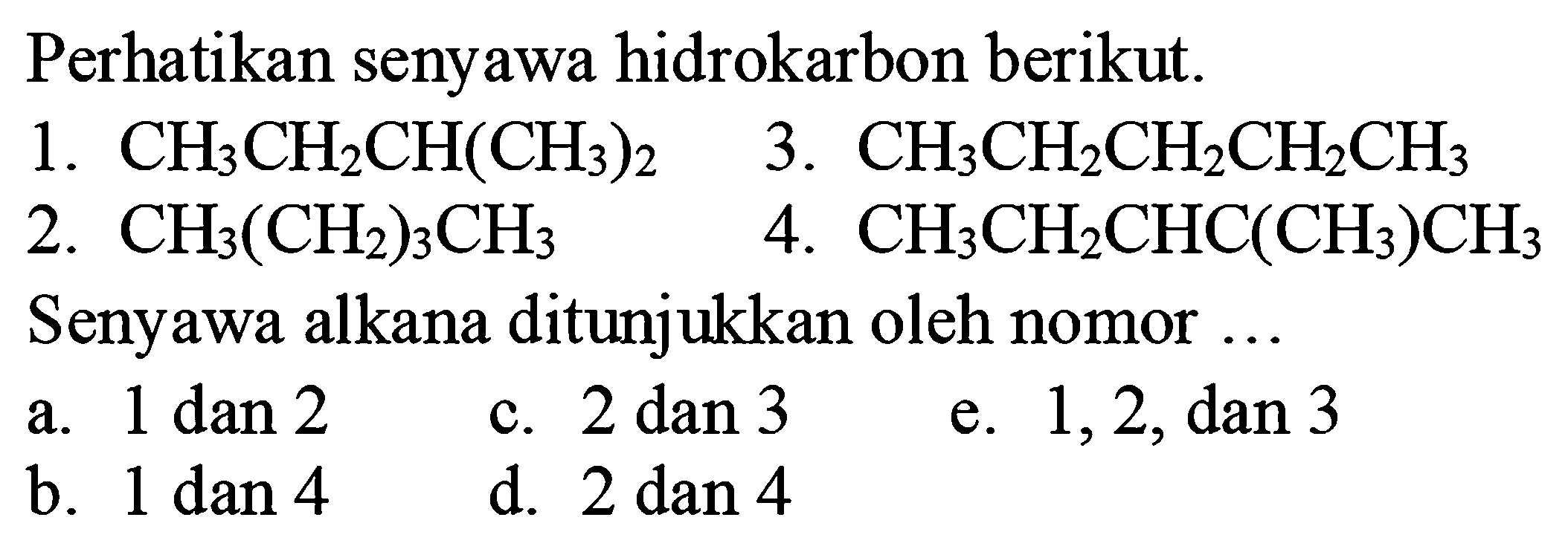 Perhatikan senyawa hidrokarbon berikut.
1.  CH_(3) CH_(2) CH(CH_(3))_(2) 
3.  CH_(3) CH_(2) CH_(2) CH_(2) CH_(3) 
2.  CH_(3)(CH_(2))_(3) CH_(3) 
4.  CH_(3) CH_(2) CHC(CH_(3)) CH_(3) 
Senyawa alkana ditunjukkan oleh nomor ...
a.  1 dan 2 
c.  2 dan 3 
e.  1,2, dan 3 
b.  1 dan 4 
d.  2 dan 4 