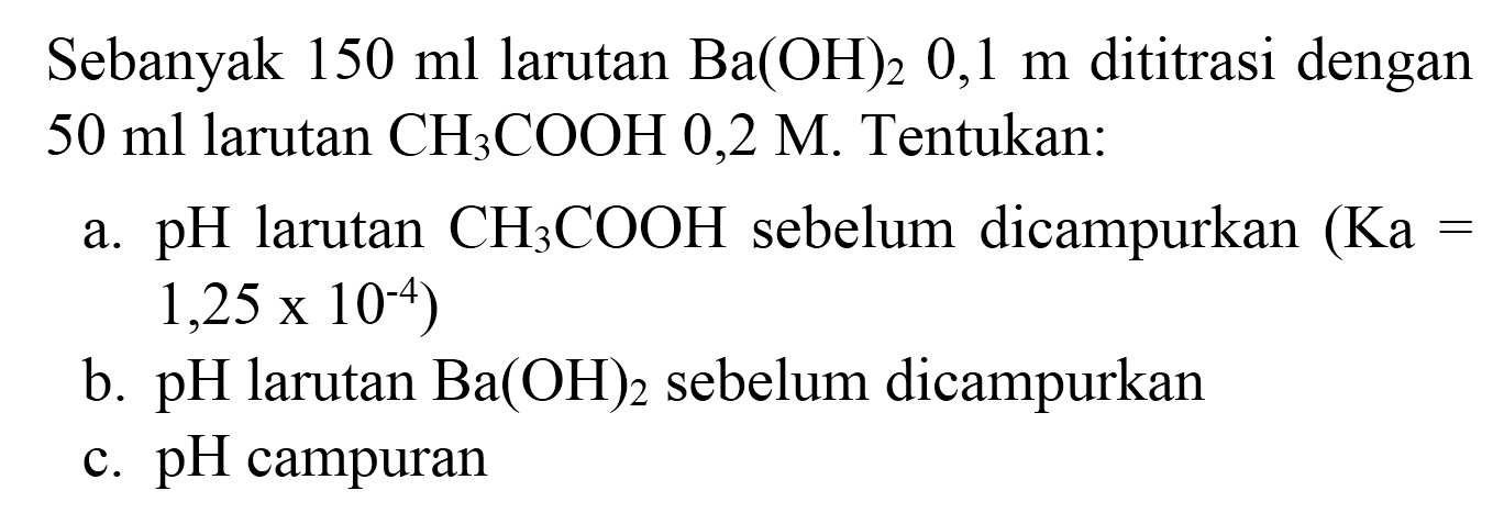 Sebanyak  150 ml  larutan  Ba(OH)_(2) 0,1 m  dititrasi dengan  50 ml  larutan  CH_(3) COOH 0,2 M . Tentukan:
a.  pH  larutan  CH_(3) COOH  sebelum dicampurkan  (Ka=   1,25 x 10^(-4)  )
b.  pH  larutan  Ba(OH)_(2)  sebelum dicampurkan
c. pH campuran