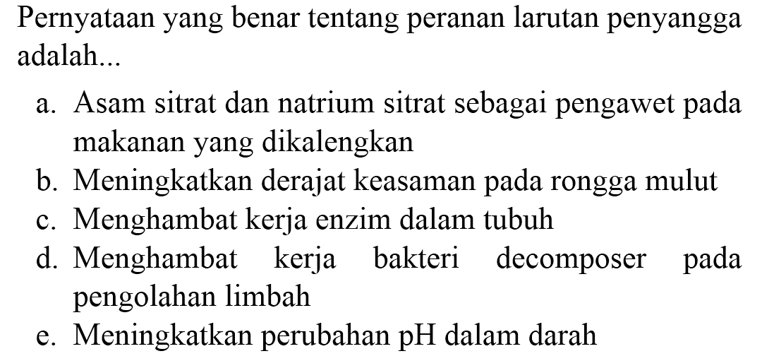 Pernyataan yang benar tentang peranan larutan penyangga adalah...
a. Asam sitrat dan natrium sitrat sebagai pengawet pada makanan yang dikalengkan
b. Meningkatkan derajat keasaman pada rongga mulut
c. Menghambat kerja enzim dalam tubuh
d. Menghambat kerja bakteri decomposer pada pengolahan limbah
e. Meningkatkan perubahan  pH  dalam darah