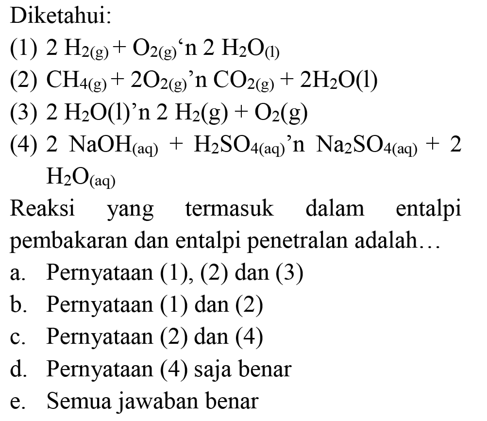 Diketahui:
(1)  2 H_(2(g))+O_(2(g))/( )' n 2 H_(2) O_((1)) 
(2)  CH_(4(g))+2 O_(2(g))/( )' n CO_(2(g))+2 H_(2) O(l) 
(3)  2 H_(2) O(1)  '  n 2 H_(2)(g)+O_(2)(g) 
(4)  2 NaOH_((aq))+H_(2) SO_(4(aq))/( )' n Na_(2) SO_(4(aq))+2   H_(2) O_((aq)) 

Reaksi yang termasuk dalam entalpi pembakaran dan entalpi penetralan adalah...