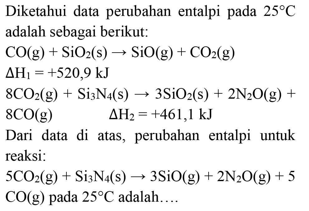 Diketahui data perubahan entalpi pada  25 C  adalah sebagai berikut:


CO(g)+SiO_(2)(s) -> SiO(g)+CO_(2)(g) 
Delta H_(1)=+520,9 ~kJ 
8 CO_(2)(g)+Si_(3) N_(4)(s) -> 3 SiO_(2)(s)+2 N_(2) O(g)+ 
8 CO(g)  Delta H_(2)=+461,1 ~kJ


Dari data di atas, perubahan entalpi untuk reaksi:
 5 CO_(2)(g)+Si_(3) N_(4)(s) -> 3 SiO(g)+2 N_(2) O(g)+5   CO(g)  pada  25 C  adalah....