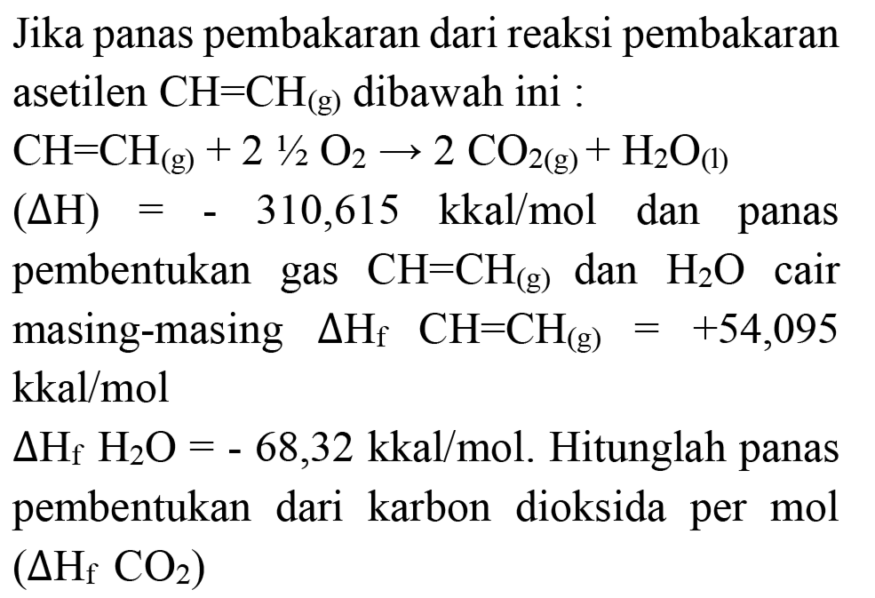 Jika panas pembakaran dari reaksi pembakaran asetilen  CH=CH_((g))  dibawah ini :
 CH=CH_((g))+2 (1)/(2) O_(2) -> 2 CO_(2(g))+H_(2) O_((l)) 
 (Delta H)=-310,615 kkal / mol  dan panas pembentukan gas  CH=CH_((g))  dan  H_(2) O  cair masing-masing  Delta H_(f)  CH=CH_((g))=+54,095   kkal / mol 
 Delta H_(f) H_(2) O=-68,32 kkal / mol . Hitunglah panas pembentukan dari karbon dioksida per mol  (Delta H_(f) CO_(2)) 