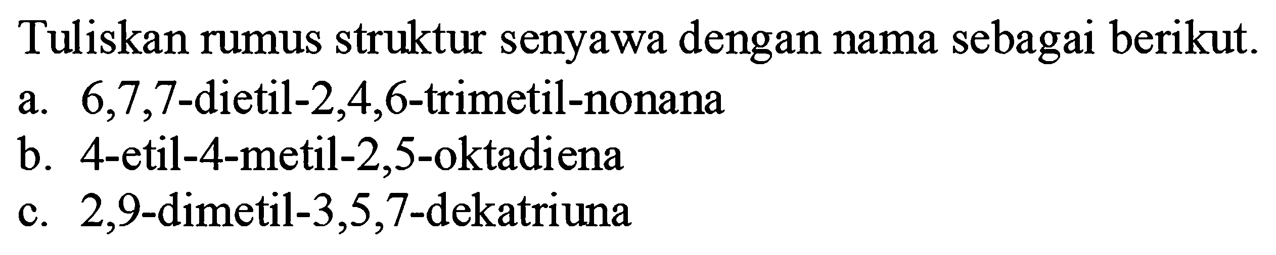 Tuliskan rumus struktur senyawa dengan nama sebagai berikut.
a.  6,7,7 -dietil-2,4,6-trimetil-nonana
b. 4-etil-4-metil- 2,5 -oktadiena
c. 2,9 -dimetil-3,5,7-dekatriuna