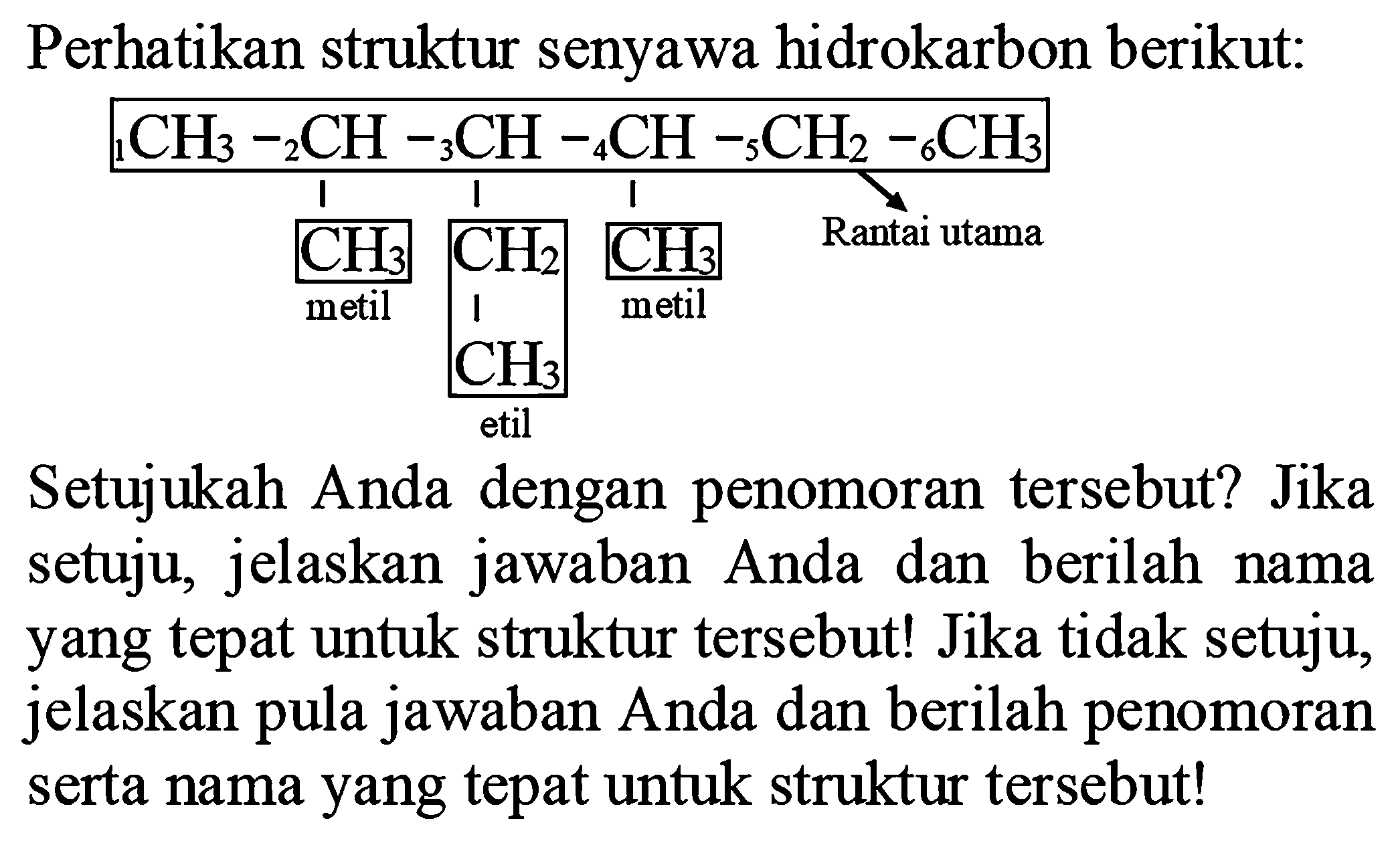 Perhatikan struktur senyawa hidrokarbon berikut:
1CH3 - 2 CH 3 CH 4 CH 5 Ch2 6 CH3
Ch3 CH2 CH3 Rantai utama
metil metil
CH3
etil
Setujukah Anda dengan penomoran tersebut? Jika setuju, jelaskan jawaban Anda dan berilah nama yang tepat untuk struktur tersebut! Jika tidak setuju, jelaskan pula jawaban Anda dan berilah penomoran serta nama yang tepat untuk struktur tersebut!