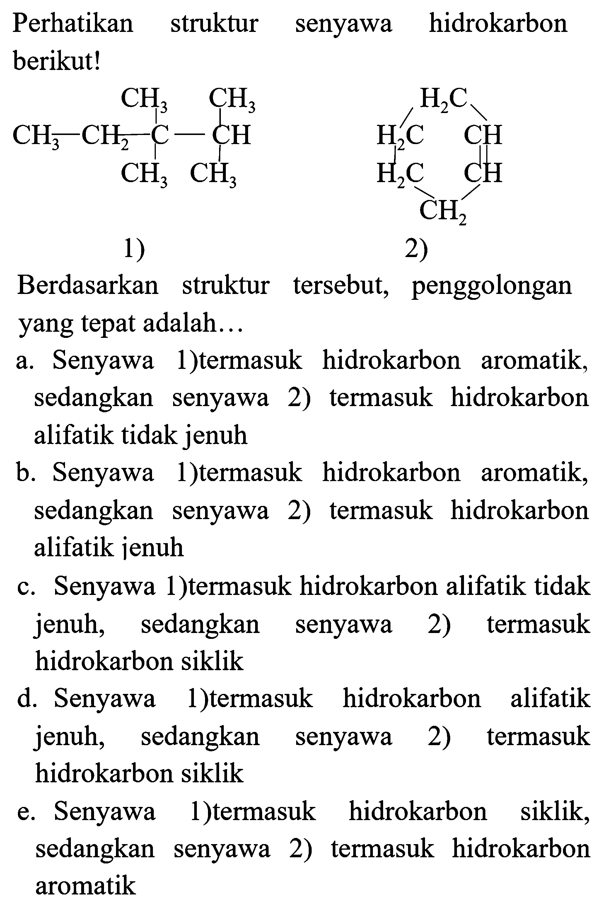 Perhatikan struktur senyawa hidrokarbon berikut!
CCC(C)(C)C(C)C
 C C C C C C C
1)
2)
Berdasarkan struktur tersebut, penggolongan yang tepat adalah...
a. Senyawa 1)termasuk hidrokarbon aromatik, sedangkan senyawa 2) termasuk hidrokarbon alifatik tidak jenuh
b. Senyawa 1)termasuk hidrokarbon aromatik, sedangkan senyawa 2) termasuk hidrokarbon alifatik jenuh
c. Senyawa 1)termasuk hidrokarbon alifatik tidak jenuh, sedangkan senyawa 2) termasuk hidrokarbon siklik
d. Senyawa 1)termasuk hidrokarbon alifatik jenuh, sedangkan senyawa 2) termasuk hidrokarbon siklik
e. Senyawa 1)termasuk hidrokarbon siklik, sedangkan senyawa 2) termasuk hidrokarbon aromatik