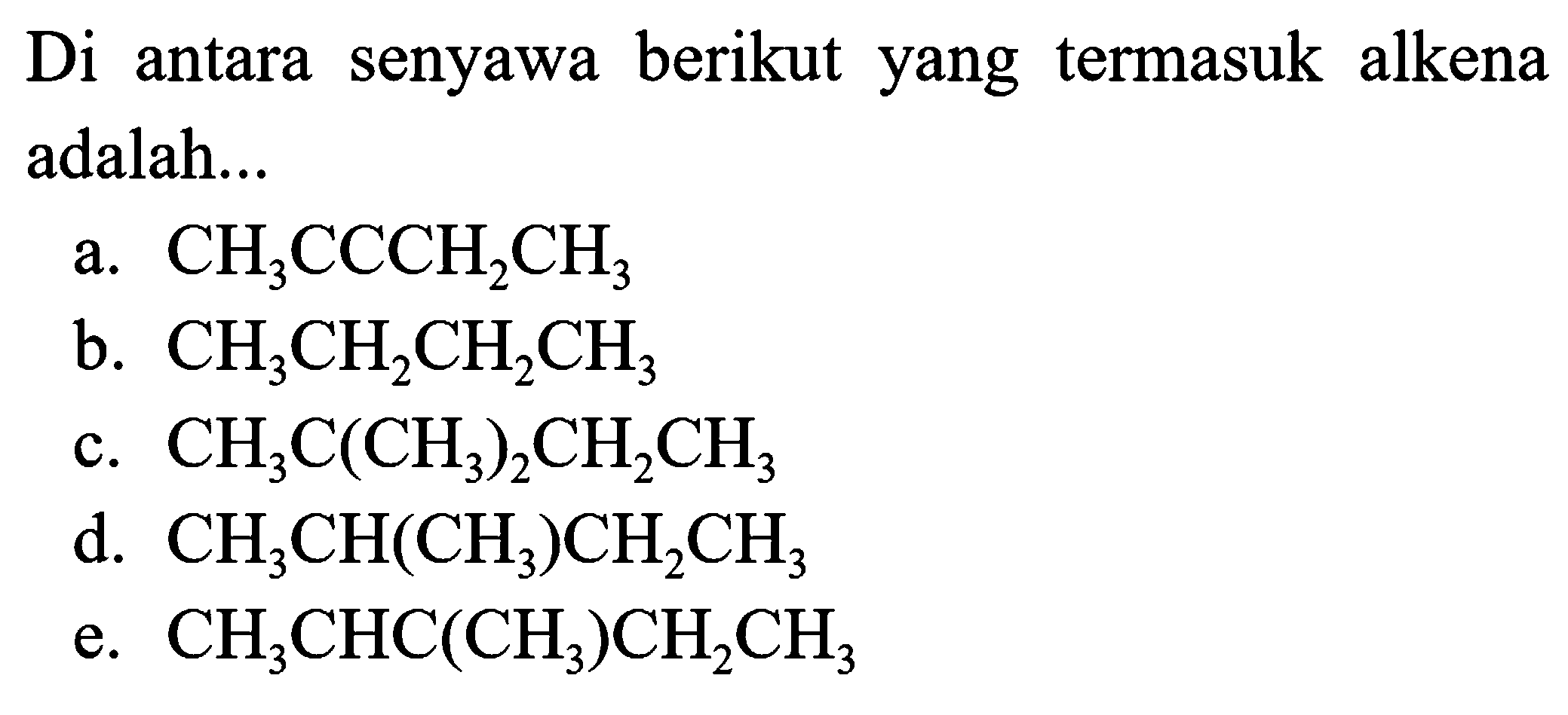 Di antara senyawa berikut yang termasuk alkena adalah...
a.  CH_(3) CCCH_(2) CH_(3) 
b.  CH_(3) CH_(2) CH_(2) CH_(3) 
c.  CH_(3) C(CH_(3))_(2) CH_(2) CH_(3) 
d.  CH_(3) CH(CH_(3)) CH_(2) CH_(3) 
e.  CH_(3) CHC(CH_(3)) CH_(2) CH_(3) 