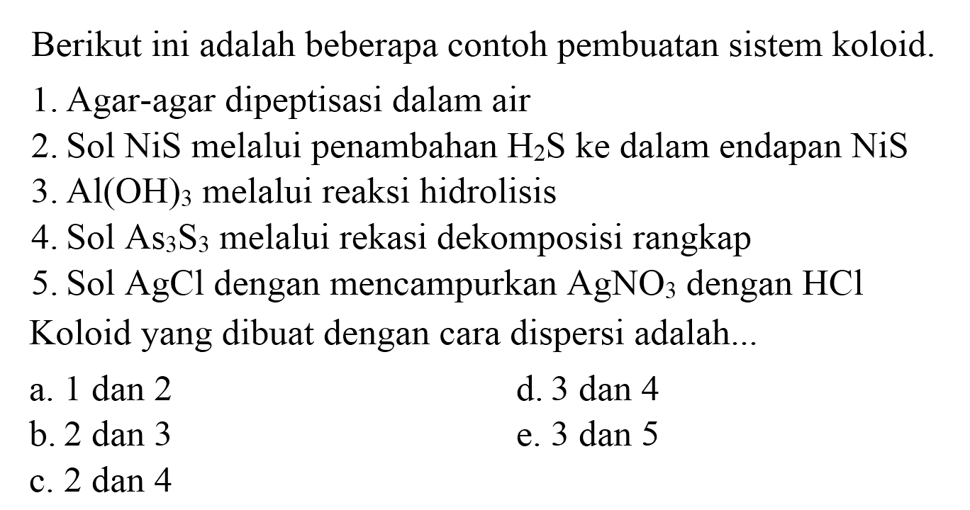 Berikut ini adalah beberapa contoh pembuatan sistem koloid.
1. Agar-agar dipeptisasi dalam air
2. Sol  NiS  melalui penambahan  H_(2) ~S  ke dalam endapan  NiS 
3.  Al(OH)_(3)  melalui reaksi hidrolisis
4. Sol  As_(3) ~S_(3)  melalui rekasi dekomposisi rangkap
5. Sol  AgCl  dengan mencampurkan  AgNO_(3)  dengan  HCl 
Koloid yang dibuat dengan cara dispersi adalah...
a.  1 dan 2 
d. 3 dan 4
b. 2 dan 3
e. 3 dan 5
c.  2 dan 4 