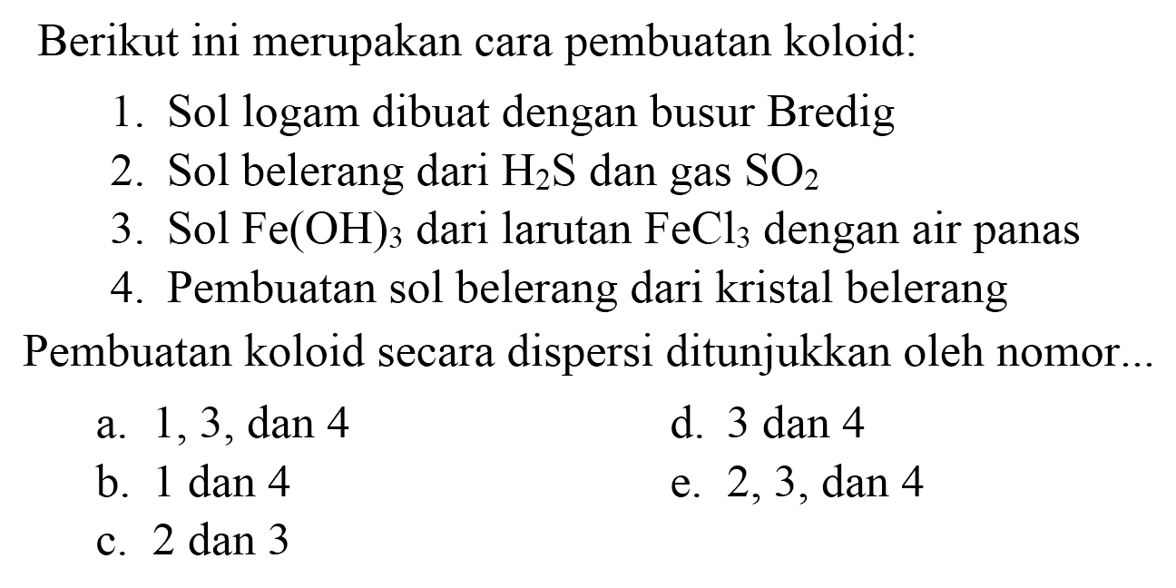 Berikut ini merupakan cara pembuatan koloid:
1. Sol logam dibuat dengan busur Bredig
2. Sol belerang dari  H_(2) ~S  dan gas  SO_(2) 
3. Sol  Fe(OH)_(3)  dari larutan  FeCl_(3)  dengan air panas
4. Pembuatan sol belerang dari kristal belerang
Pembuatan koloid secara dispersi ditunjukkan oleh nomor..
a.  1,3, dan 4 
d.  3 dan 4 
b.  1 dan 4 
e.  2,3, dan 4 
c.  2 dan 3 