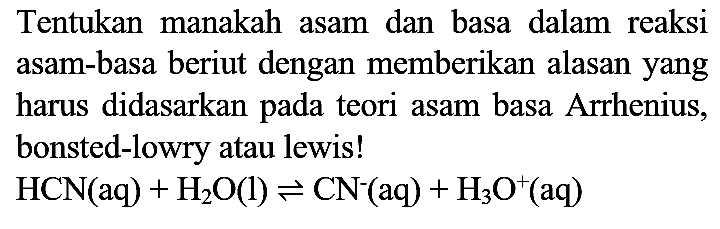 Tentukan manakah asam dan basa dalam reaksi asam-basa beriut dengan memberikan alasan yang harus didasarkan pada teori asam basa Arrhenius, bonsted-lowry atau lewis!

HCN(aq)+H_(2) O(l) leftharpoons CN^(-)(aq)+H_(3) O^(+)(aq)
