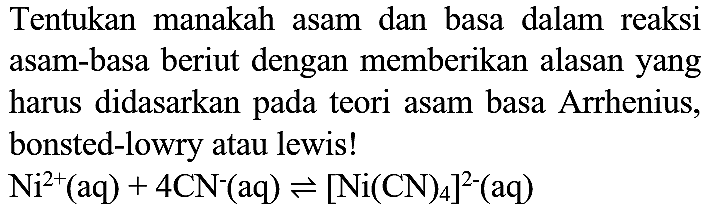 Tentukan manakah asam dan basa dalam reaksi asam-basa beriut dengan memberikan alasan yang harus didasarkan pada teori asam basa Arrhenius, bonsted-lowry atau lewis!
Ni^+ (aq) + 4CN^- (aq) <=> [Ni(CN)4]^(2-) (aq) 