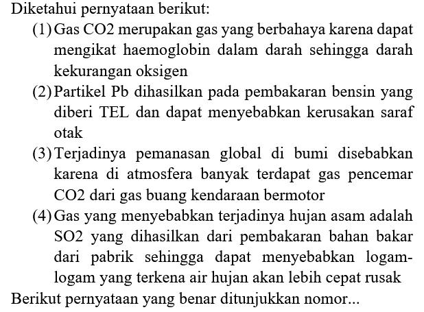 Diketahui pernyataan berikut:
(1) Gas CO2 merupakan gas yang berbahaya karena dapat mengikat haemoglobin dalam darah sehingga darah kekurangan oksigen
(2) Partikel  Pb  dihasilkan pada pembakaran bensin yang diberi TEL dan dapat menyebabkan kerusakan saraf otak
(3) Terjadinya pemanasan global di bumi disebabkan karena di atmosfera banyak terdapat gas pencemar  CO 2  dari gas buang kendaraan bermotor
(4) Gas yang menyebabkan terjadinya hujan asam adalah SO2 yang dihasilkan dari pembakaran bahan bakar dari pabrik sehingga dapat menyebabkan logamlogam yang terkena air hujan akan lebih cepat rusak Berikut pernyataan yang benar ditunjukkan nomor...