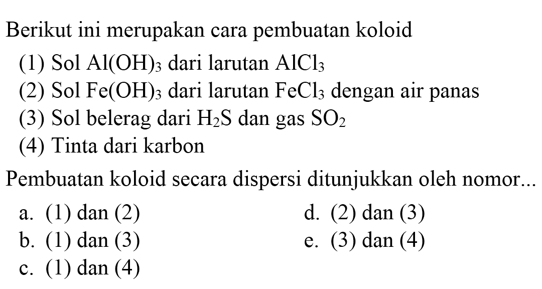 Berikut ini merupakan cara pembuatan koloid
(1)  Sol  Al(OH)_(3)  dari larutan  AlCl_(3) 
(2)  Sol  Fe(OH)_(3)  dari larutan  FeCl_(3)  dengan air panas
(3)  Sol  belerag dari  H_(2) ~S  dan gas  SO_(2) 
(4) Tinta dari karbon
Pembuatan koloid secara dispersi ditunjukkan oleh nomor..
a. (1) dan (2)
d. (2) dan (3)
b. (1) dan (3)
e. (3) dan (4)
c. (1) dan (4)